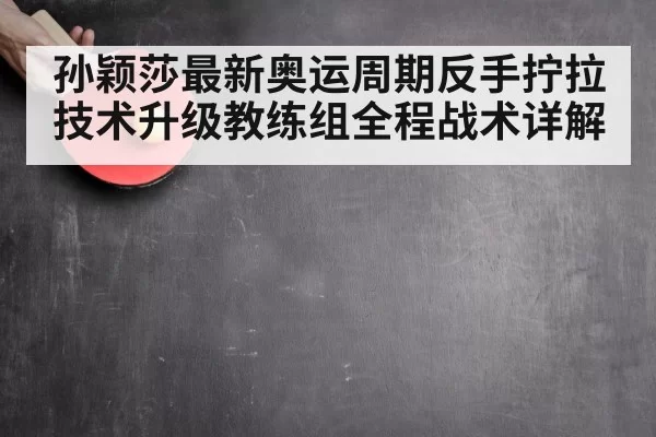 孙颖莎最新奥运周期反手拧拉技术升级教练组全程战术详解