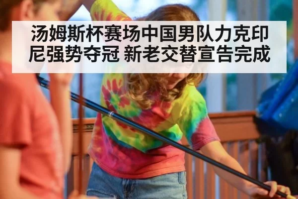 汤姆斯杯赛场中国男队力克印尼强势夺冠 新老交替宣告完成
